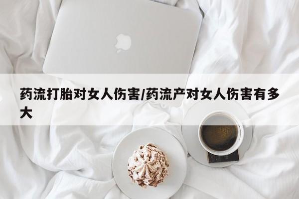 打胎药购买联系药流打胎对女人伤害/药流产对女人伤害有多大