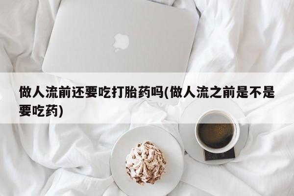 打胎药购买联系做人流前还要吃打胎药吗(做人流之前是不是要吃药)