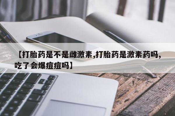 打胎药购买联系【打胎药是不是雌激素,打胎药是激素药吗,吃了会爆痘痘吗】