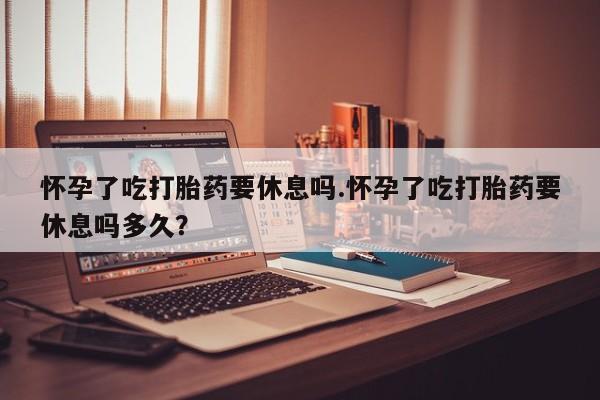 打胎药购买联系怀孕了吃打胎药要休息吗.怀孕了吃打胎药要休息吗多久？