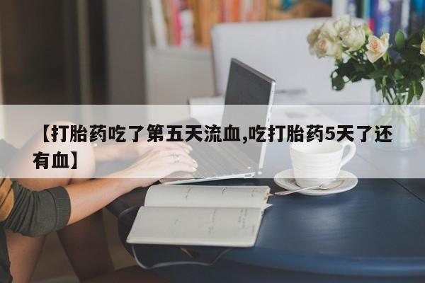 打胎药购买联系【打胎药吃了第五天流血,吃打胎药5天了还有血】