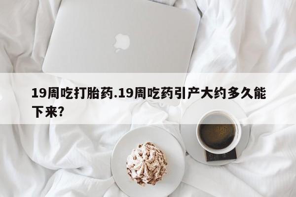 打胎药购买联系19周吃打胎药.19周吃药引产大约多久能下来？