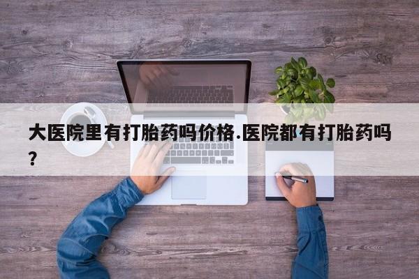 打胎药购买联系大医院里有打胎药吗价格.医院都有打胎药吗？