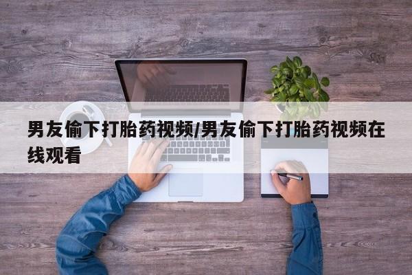 打胎药购买联系男友偷下打胎药视频/男友偷下打胎药视频在线观看