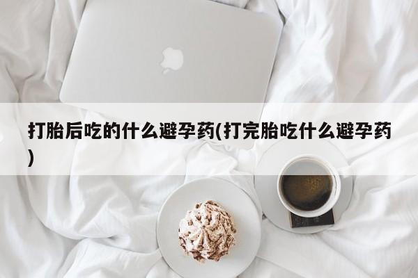 打胎药购买联系打胎后吃的什么避孕药(打完胎吃什么避孕药)
