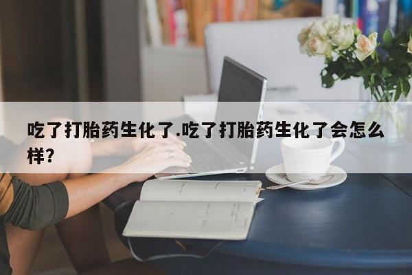 打胎药购买联系吃了打胎药生化了.吃了打胎药生化了会怎么样？