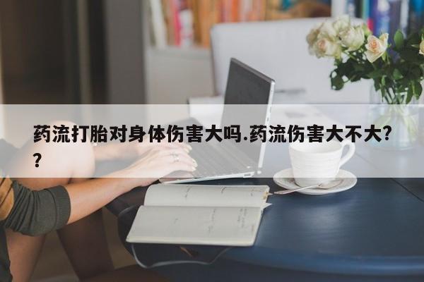 打胎药购买联系药流打胎对身体伤害大吗.药流伤害大不大?？