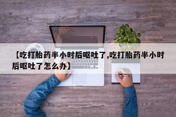 打胎药购买联系【吃打胎药半小时后呕吐了,吃打胎药半小时后呕吐了怎么办】