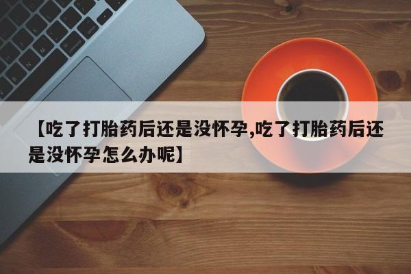 打胎药购买联系【吃了打胎药后还是没怀孕,吃了打胎药后还是没怀孕怎么办呢】