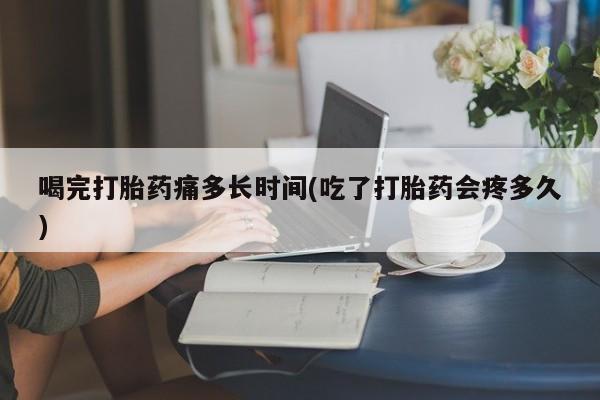 打胎药购买联系喝完打胎药痛多长时间(吃了打胎药会疼多久)