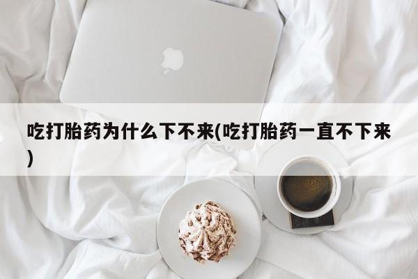 打胎药购买联系吃打胎药为什么下不来(吃打胎药一直不下来)