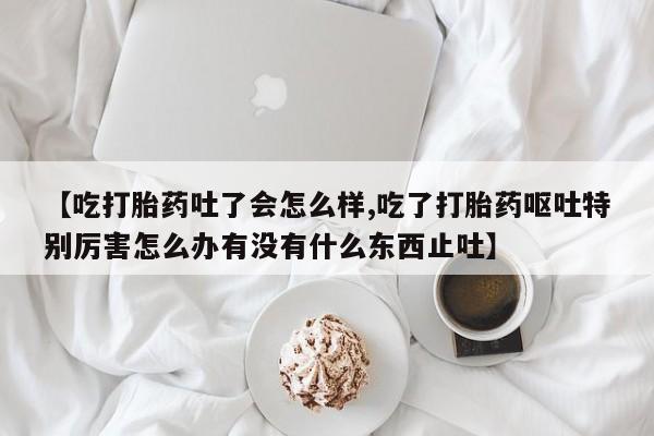 打胎药购买联系【吃打胎药吐了会怎么样,吃了打胎药呕吐特别厉害怎么办有没有什么东西止吐】