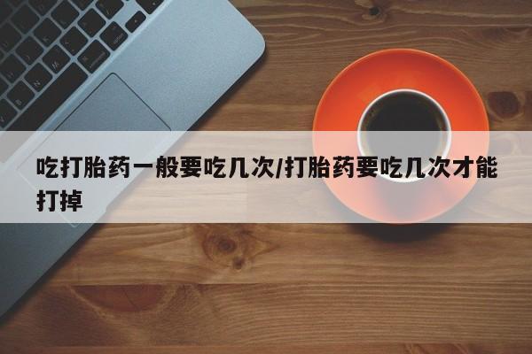 打胎药购买联系吃打胎药一般要吃几次/打胎药要吃几次才能打掉