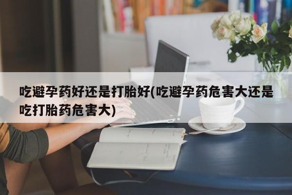 打胎药购买联系吃避孕药好还是打胎好(吃避孕药危害大还是吃打胎药危害大)