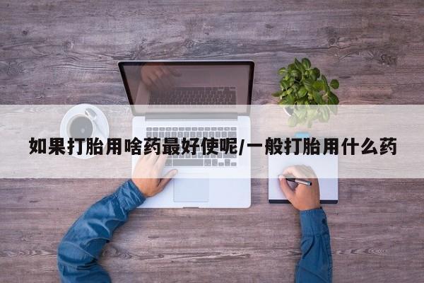 打胎药购买联系如果打胎用啥药最好使呢/一般打胎用什么药