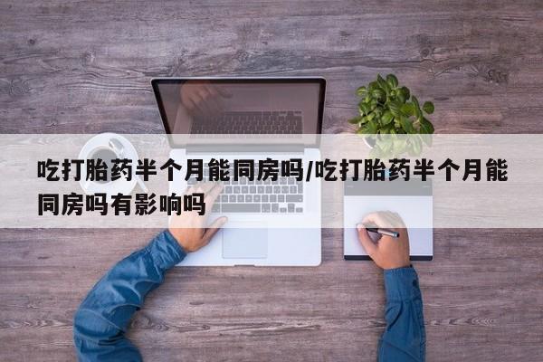 打胎药购买联系吃打胎药半个月能同房吗/吃打胎药半个月能同房吗有影响吗