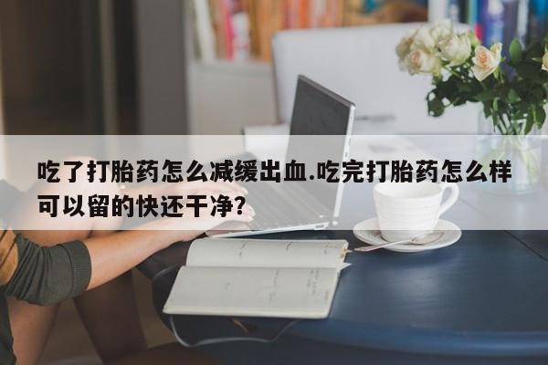 打胎药购买联系吃了打胎药怎么减缓出血.吃完打胎药怎么样可以留的快还干净？
