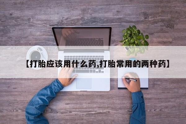 打胎药购买联系【打胎应该用什么药,打胎常用的两种药】