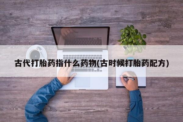 打胎药购买联系古代打胎药指什么药物(古时候打胎药配方)