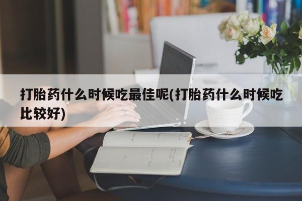打胎药购买联系打胎药什么时候吃最佳呢(打胎药什么时候吃比较好)