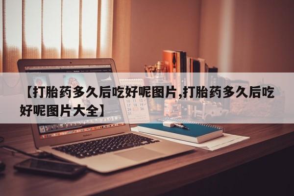 打胎药购买联系【打胎药多久后吃好呢图片,打胎药多久后吃好呢图片大全】