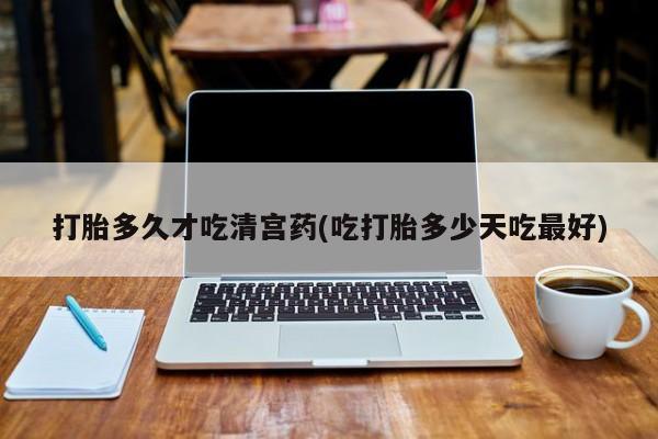 打胎药购买联系打胎多久才吃清宫药(吃打胎多少天吃最好)