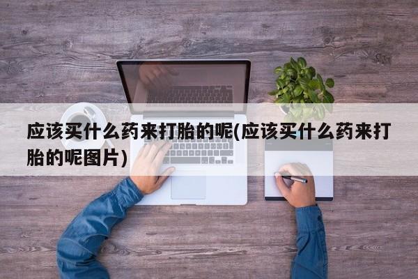 打胎药购买联系应该买什么药来打胎的呢(应该买什么药来打胎的呢图片)