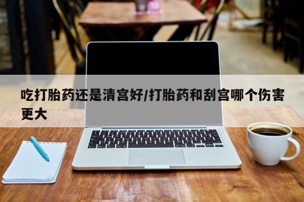 打胎药购买联系吃打胎药还是清宫好/打胎药和刮宫哪个伤害更大