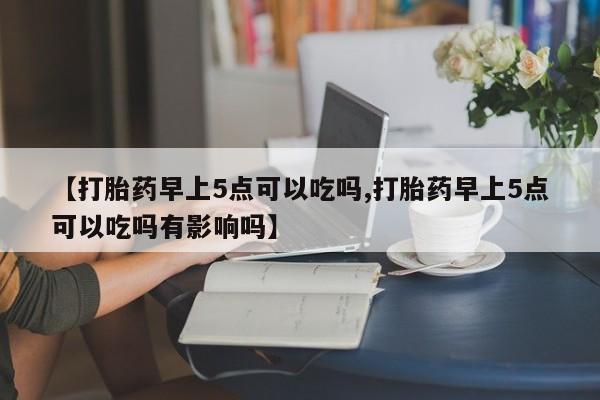 打胎药购买联系【打胎药早上5点可以吃吗,打胎药早上5点可以吃吗有影响吗】