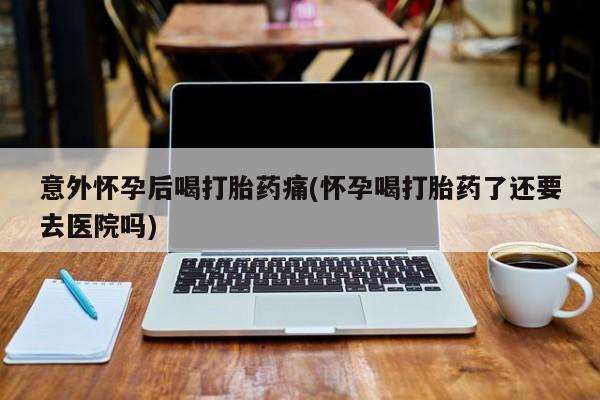打胎药购买联系意外怀孕后喝打胎药痛(怀孕喝打胎药了还要去医院吗)
