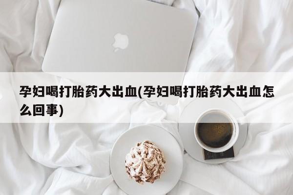 打胎药购买联系孕妇喝打胎药大出血(孕妇喝打胎药大出血怎么回事)