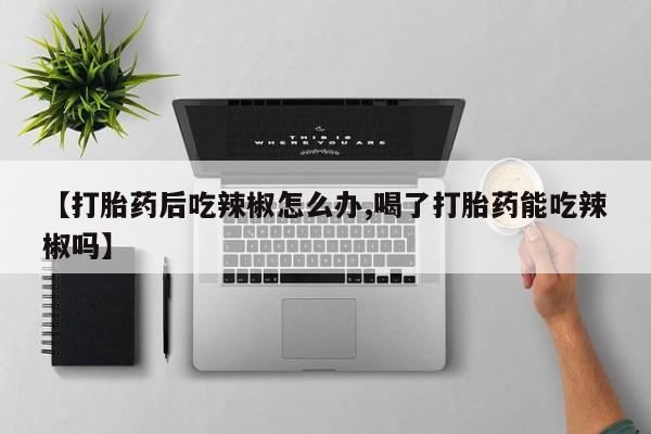 打胎药购买联系【打胎药后吃辣椒怎么办,喝了打胎药能吃辣椒吗】