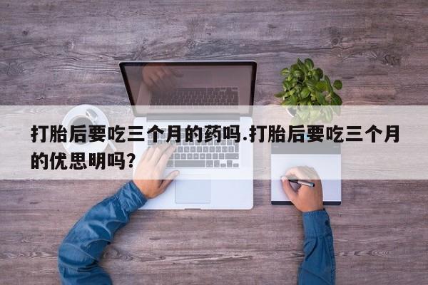 打胎药购买联系打胎后要吃三个月的药吗.打胎后要吃三个月的优思明吗？