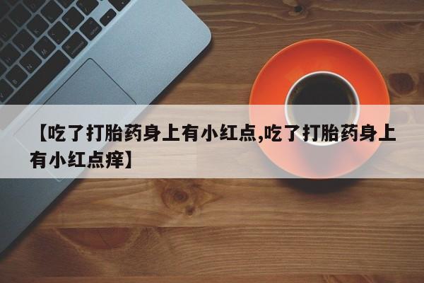 打胎药购买联系【吃了打胎药身上有小红点,吃了打胎药身上有小红点痒】