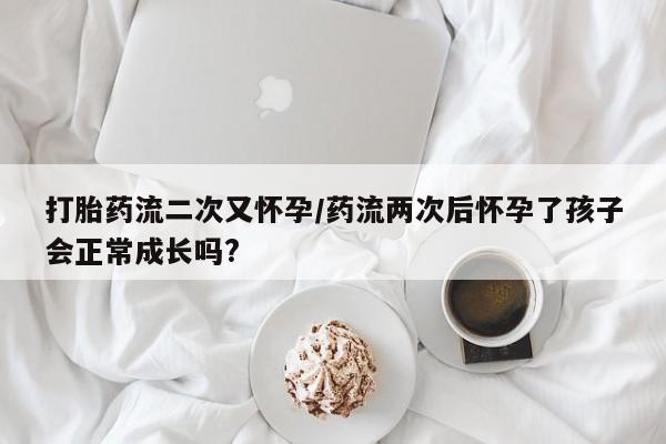打胎药购买联系打胎药流二次又怀孕/药流两次后怀孕了孩子会正常成长吗?