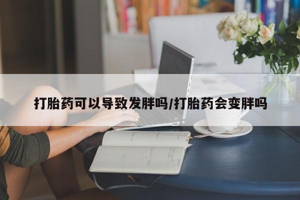 打胎药购买联系打胎药可以导致发胖吗/打胎药会变胖吗
