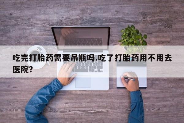 打胎药购买联系吃完打胎药需要吊瓶吗.吃了打胎药用不用去医院？