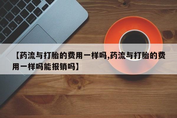 打胎药购买联系【药流与打胎的费用一样吗,药流与打胎的费用一样吗能报销吗】