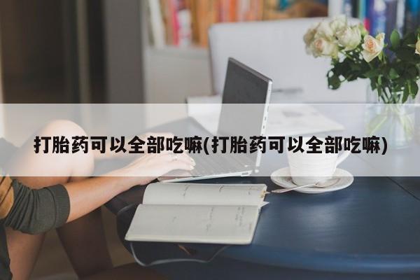 打胎药购买联系打胎药可以全部吃嘛(打胎药可以全部吃嘛)