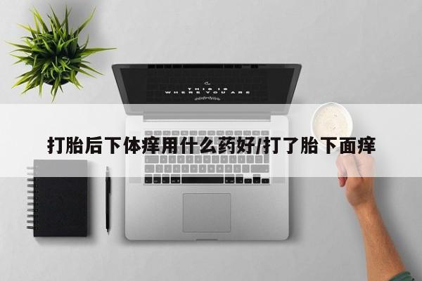 打胎药购买联系打胎后下体痒用什么药好/打了胎下面痒