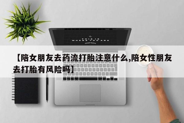 打胎药购买联系【陪女朋友去药流打胎注意什么,陪女性朋友去打胎有风险吗】
