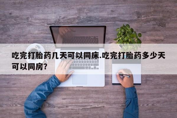打胎药购买联系吃完打胎药几天可以同床.吃完打胎药多少天可以同房？