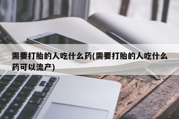 打胎药购买联系需要打胎的人吃什么药(需要打胎的人吃什么药可以流产)