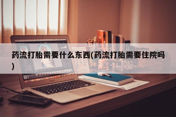打胎药购买联系药流打胎需要什么东西(药流打胎需要住院吗)