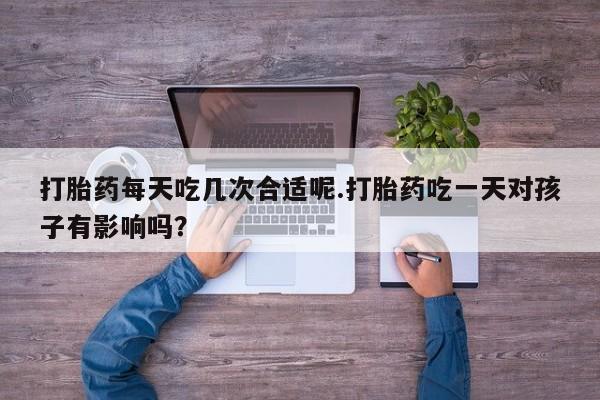 打胎药购买联系打胎药每天吃几次合适呢.打胎药吃一天对孩子有影响吗？