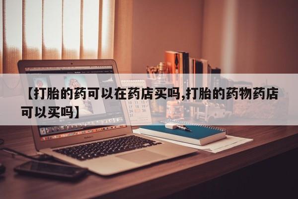 打胎药购买联系【打胎的药可以在药店买吗,打胎的药物药店可以买吗】